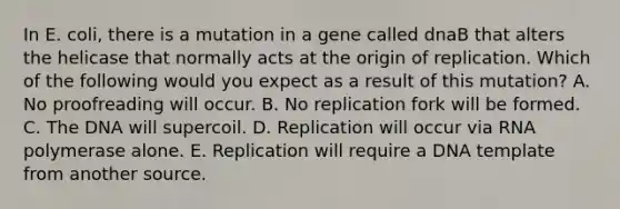 In E. coli, there is a mutation in a gene called dnaB that alters the helicase that normally acts at the origin of replication. Which of the following would you expect as a result of this mutation? A. No proofreading will occur. B. No replication fork will be formed. C. The DNA will supercoil. D. Replication will occur via RNA polymerase alone. E. Replication will require a DNA template from another source.