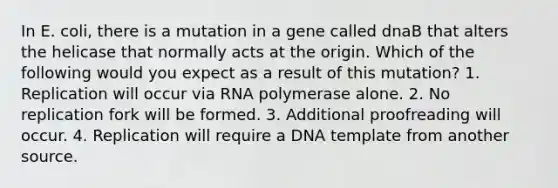 In E. coli, there is a mutation in a gene called dnaB that alters the helicase that normally acts at the origin. Which of the following would you expect as a result of this mutation? 1. Replication will occur via RNA polymerase alone. 2. No replication fork will be formed. 3. Additional proofreading will occur. 4. Replication will require a DNA template from another source.