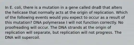 In E. coli, there is a mutation in a gene called dnaB that alters the helicase that normally acts at the origin of replication. Which of the following events would you expect to occur as a result of this mutation? DNA polymerase I will not function correctly. No proofreading will occur. The DNA strands at the origin of replication will separate, but replication will not progress. The DNA will supercoil.