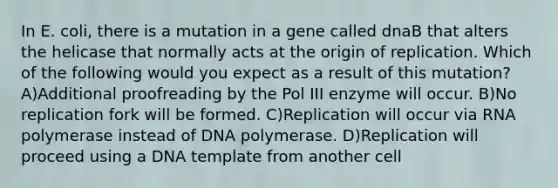 In E. coli, there is a mutation in a gene called dnaB that alters the helicase that normally acts at the origin of replication. Which of the following would you expect as a result of this mutation? A)Additional proofreading by the Pol III enzyme will occur. B)No replication fork will be formed. C)Replication will occur via RNA polymerase instead of DNA polymerase. D)Replication will proceed using a DNA template from another cell