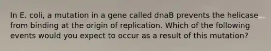 In E. coli, a mutation in a gene called dnaB prevents the helicase from binding at the origin of replication. Which of the following events would you expect to occur as a result of this mutation?