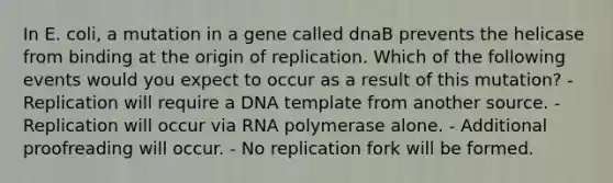 In E. coli, a mutation in a gene called dnaB prevents the helicase from binding at the origin of replication. Which of the following events would you expect to occur as a result of this mutation? - Replication will require a DNA template from another source. - Replication will occur via RNA polymerase alone. - Additional proofreading will occur. - No replication fork will be formed.