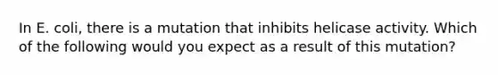 In E. coli, there is a mutation that inhibits helicase activity. Which of the following would you expect as a result of this mutation?