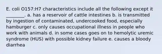 E. coli O157:H7 characteristics include all the following except it ________. a. has a reservoir of cattle intestines b. is transmitted by ingestion of contaminated, undercooked food, especially hamburger c. only causes occupational illness in people who work with animals d. in some cases goes on to hemolytic uremic syndrome (HUS) with possible kidney failure e. causes a bloody diarrhea