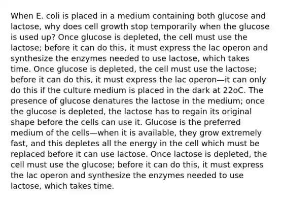 When E. coli is placed in a medium containing both glucose and lactose, why does cell growth stop temporarily when the glucose is used up? Once glucose is depleted, the cell must use the lactose; before it can do this, it must express the lac operon and synthesize the enzymes needed to use lactose, which takes time. Once glucose is depleted, the cell must use the lactose; before it can do this, it must express the lac operon—it can only do this if the culture medium is placed in the dark at 22oC. The presence of glucose denatures the lactose in the medium; once the glucose is depleted, the lactose has to regain its original shape before the cells can use it. Glucose is the preferred medium of the cells—when it is available, they grow extremely fast, and this depletes all the energy in the cell which must be replaced before it can use lactose. Once lactose is depleted, the cell must use the glucose; before it can do this, it must express the lac operon and synthesize the enzymes needed to use lactose, which takes time.