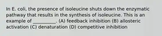 In E. coli, the presence of isoleucine shuts down the enzymatic pathway that results in the synthesis of isoleucine. This is an example of __________. (A) feedback inhibition (B) allosteric activation (C) denaturation (D) competitive inhibition