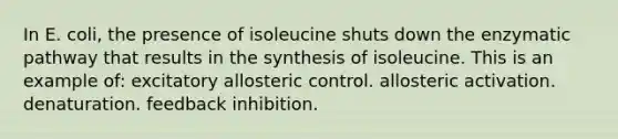 In E. coli, the presence of isoleucine shuts down the enzymatic pathway that results in the synthesis of isoleucine. This is an example of: excitatory allosteric control. allosteric activation. denaturation. feedback inhibition.