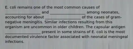 E. coli remains one of the most common causes of ___________________ and ___________________ among neonates, accounting for about ___________________ of the cases of gram-negative meningitis. Similar infections resulting from this organism are uncommon in older children. The capsular antigen ___________________ present in some strains of E. coli is the most documented virulence factor associated with neonatal meningeal infections.