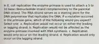 In E. coli replication the enzyme primase is used to attach a 5 to 10 base ribonucleotide strand complementary to the parental DNA strand. The RNA strand serves as a starting point for the DNA polymerase that replicates the DNA. If a mutation occurred in the primase gene, which of the following would you expect? Select one: a. Replication would not occur on either the leading or lagging strand. b. Replication would not be affected as the enzyme primase involved with RNA synthesis. c. Replication would only occur on the leading strand. d. Replication would only occur on the lagging strand.