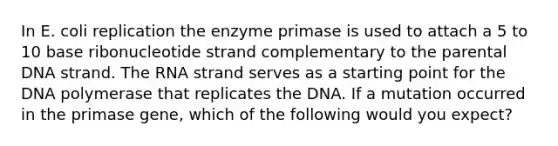 In E. coli replication the enzyme primase is used to attach a 5 to 10 base ribonucleotide strand complementary to the parental DNA strand. The RNA strand serves as a starting point for the DNA polymerase that replicates the DNA. If a mutation occurred in the primase gene, which of the following would you expect?