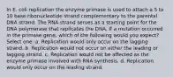 In E. coli replication the enzyme primase is used to attach a 5 to 10 base ribonucleotide strand complementary to the parental DNA strand. The RNA strand serves as a starting point for the DNA polymerase that replicates the DNA. If a mutation occurred in the primase gene, which of the following would you expect? Select one: a. Replication would only occur on the lagging strand. b. Replication would not occur on either the leading or lagging strand. c. Replication would not be affected as the enzyme primase involved with RNA synthesis. d. Replication would only occur on the leading strand.