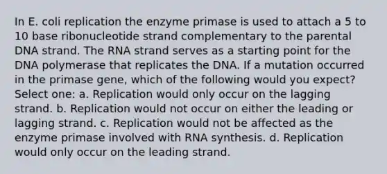 In E. coli replication the enzyme primase is used to attach a 5 to 10 base ribonucleotide strand complementary to the parental DNA strand. The RNA strand serves as a starting point for the DNA polymerase that replicates the DNA. If a mutation occurred in the primase gene, which of the following would you expect? Select one: a. Replication would only occur on the lagging strand. b. Replication would not occur on either the leading or lagging strand. c. Replication would not be affected as the enzyme primase involved with RNA synthesis. d. Replication would only occur on the leading strand.