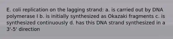 E. coli replication on the lagging strand: a. is carried out by DNA polymerase I b. is initially synthesized as Okazaki fragments c. is synthesized continuously d. has this DNA strand synthesized in a 3'-5' direction