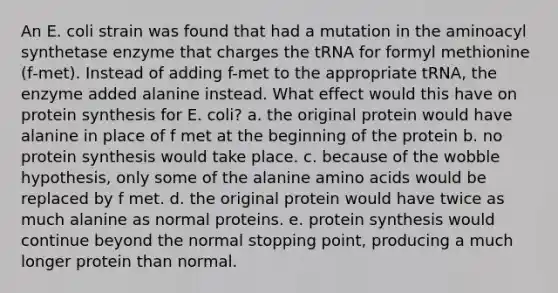 An E. coli strain was found that had a mutation in the aminoacyl synthetase enzyme that charges the tRNA for formyl methionine (f‑met). Instead of adding f-met to the appropriate tRNA, the enzyme added alanine instead. What effect would this have on protein synthesis for E. coli? a. the original protein would have alanine in place of f met at the beginning of the protein b. no protein synthesis would take place. c. because of the wobble hypothesis, only some of the alanine amino acids would be replaced by f met. d. the original protein would have twice as much alanine as normal proteins. e. protein synthesis would continue beyond the normal stopping point, producing a much longer protein than normal.