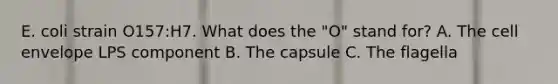 E. coli strain O157:H7. What does the "O" stand for? A. The cell envelope LPS component B. The capsule C. The flagella