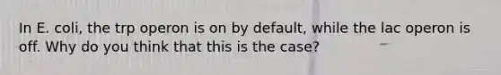 In E. coli, the trp operon is on by default, while the lac operon is off. Why do you think that this is the case?