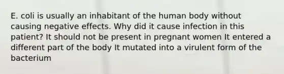 E. coli is usually an inhabitant of the human body without causing negative effects. Why did it cause infection in this patient? It should not be present in pregnant women It entered a different part of the body It mutated into a virulent form of the bacterium