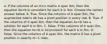 e. If the columns of an m×n matrix A span ℝm​, then the equation Ax=b is consistent for each b in ℝm. Choose the correct answer below. A. True. Since the columns of A span ℝm​, the augmented matrix Ab has a pivot position in every row. B. True. If the columns of A span ℝm​, then the equation Ax=b has a solution for each b in ℝm. C. False. If the columns of A span ℝm​, then the equation Ax=b is inconsistent for each b in ℝm. D. False. Since the columns of A span ℝm​, the matrix A has a pivot position in exactly m−1 rows.