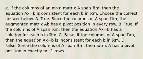 e. If the columns of an m×n matrix A span ℝm​, then the equation Ax=b is consistent for each b in ℝm. Choose the correct answer below. A. True. Since the columns of A span ℝm​, the augmented matrix Ab has a pivot position in every row. B. True. If the columns of A span ℝm​, then the equation Ax=b has a solution for each b in ℝm. C. False. If the columns of A span ℝm​, then the equation Ax=b is inconsistent for each b in ℝm. D. False. Since the columns of A span ℝm​, the matrix A has a pivot position in exactly m−1 rows.