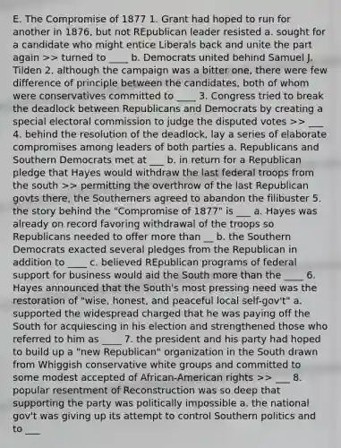 E. The Compromise of 1877 1. Grant had hoped to run for another in 1876, but not REpublican leader resisted a. sought for a candidate who might entice Liberals back and unite the part again >> turned to ____ b. Democrats united behind Samuel J. Tilden 2. although the campaign was a bitter one, there were few difference of principle between the candidates, both of whom were conservatives committed to ____ 3. Congress tried to break the deadlock between Republicans and Democrats by creating a special electoral commission to judge the disputed votes >> ___ 4. behind the resolution of the deadlock, lay a series of elaborate compromises among leaders of both parties a. Republicans and Southern Democrats met at ___ b. in return for a Republican pledge that Hayes would withdraw the last federal troops from the south >> permitting the overthrow of the last Republican govts there, the Southerners agreed to abandon the filibuster 5. the story behind the "Compromise of 1877" is ___ a. Hayes was already on record favoring withdrawal of the troops so Republicans needed to offer more than __ b. the Southern Democrats exacted several pledges from the Republican in addition to ____ c. believed REpublican programs of federal support for business would aid the South more than the ____ 6. Hayes announced that the South's most pressing need was the restoration of "wise, honest, and peaceful local self-gov't" a. supported the widespread charged that he was paying off the South for acquiescing in his election and strengthened those who referred to him as ____ 7. the president and his party had hoped to build up a "new Republican" organization in the South drawn from Whiggish conservative white groups and committed to some modest accepted of African-American rights >> ___ 8. popular resentment of Reconstruction was so deep that supporting the party was politically impossible a. the national gov't was giving up its attempt to control Southern politics and to ___