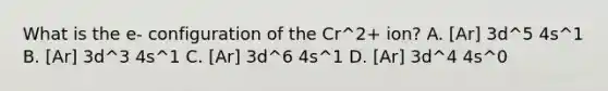 What is the e- configuration of the Cr^2+ ion? A. [Ar] 3d^5 4s^1 B. [Ar] 3d^3 4s^1 C. [Ar] 3d^6 4s^1 D. [Ar] 3d^4 4s^0