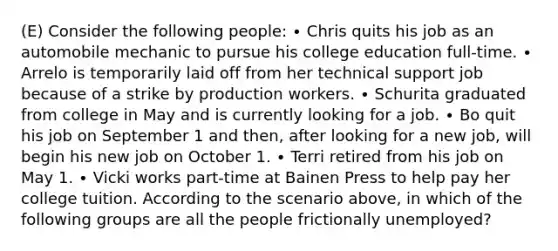 (E) Consider the following people: ∙ Chris quits his job as an automobile mechanic to pursue his college education full-time. ∙ Arrelo is temporarily laid off from her technical support job because of a strike by production workers. ∙ Schurita graduated from college in May and is currently looking for a job. ∙ Bo quit his job on September 1 and then, after looking for a new job, will begin his new job on October 1. ∙ Terri retired from his job on May 1. ∙ Vicki works part-time at Bainen Press to help pay her college tuition. According to the scenario above, in which of the following groups are all the people frictionally unemployed?