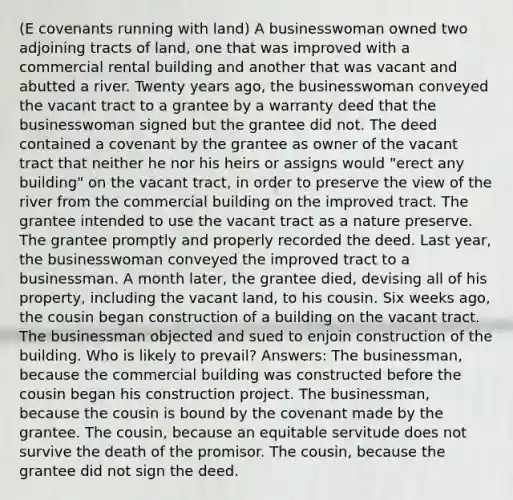 (E covenants running with land) A businesswoman owned two adjoining tracts of land, one that was improved with a commercial rental building and another that was vacant and abutted a river. Twenty years ago, the businesswoman conveyed the vacant tract to a grantee by a warranty deed that the businesswoman signed but the grantee did not. The deed contained a covenant by the grantee as owner of the vacant tract that neither he nor his heirs or assigns would "erect any building" on the vacant tract, in order to preserve the view of the river from the commercial building on the improved tract. The grantee intended to use the vacant tract as a nature preserve. The grantee promptly and properly recorded the deed. Last year, the businesswoman conveyed the improved tract to a businessman. A month later, the grantee died, devising all of his property, including the vacant land, to his cousin. Six weeks ago, the cousin began construction of a building on the vacant tract. The businessman objected and sued to enjoin construction of the building. Who is likely to prevail? Answers: The businessman, because the commercial building was constructed before the cousin began his construction project. The businessman, because the cousin is bound by the covenant made by the grantee. The cousin, because an equitable servitude does not survive the death of the promisor. The cousin, because the grantee did not sign the deed.