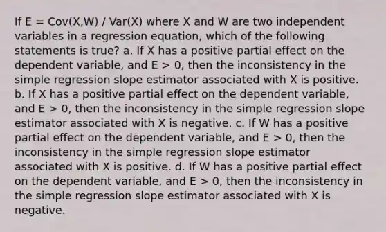 If E = Cov(X,W) / Var(X) where X and W are two independent variables in a regression equation, which of the following statements is true? a. If X has a positive partial effect on the dependent variable, and E > 0, then the inconsistency in the simple regression slope estimator associated with X is positive. b. If X has a positive partial effect on the dependent variable, and E > 0, then the inconsistency in the simple regression slope estimator associated with X is negative. c. If W has a positive partial effect on the dependent variable, and E > 0, then the inconsistency in the simple regression slope estimator associated with X is positive. d. If W has a positive partial effect on the dependent variable, and E > 0, then the inconsistency in the simple regression slope estimator associated with X is negative.