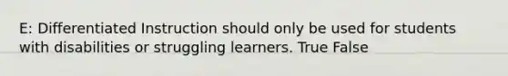 E: Differentiated Instruction should only be used for students with disabilities or struggling learners. True False