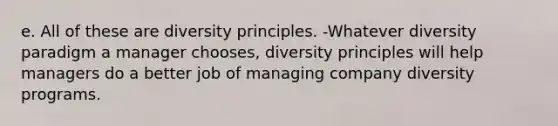 e. All of these are diversity principles. -Whatever diversity paradigm a manager chooses, diversity principles will help managers do a better job of managing company diversity programs.