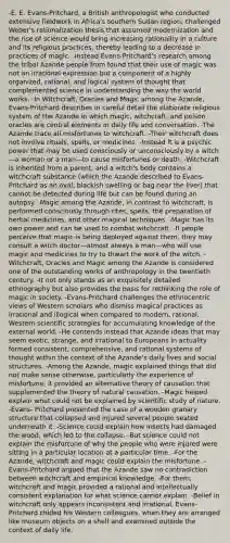 -E. E. Evans-Pritchard, a British anthropologist who conducted extensive fieldwork in Africa's southern Sudan region, challenged Weber's rationalization thesis that assumed modernization and the rise of science would bring increasing rationality in a culture and its religious practices, thereby leading to a decrease in practices of magic. -Instead Evans-Pritchard's research among the tribal Azande people from found that their use of magic was not an irrational expression but a component of a highly organized, rational, and logical system of thought that complemented science in understanding the way the world works. -In Witchcraft, Oracles and Magic among the Azande, Evans-Pritchard describes in careful detail the elaborate religious system of the Azande in which magic, witchcraft, and poison oracles are central elements in daily life and conversation. -The Azande trace all misfortunes to witchcraft. -Their witchcraft does not involve rituals, spells, or medicines. -Instead it is a psychic power that may be used consciously or unconsciously by a witch—a woman or a man—to cause misfortunes or death. -Witchcraft is inherited from a parent, and a witch's body contains a witchcraft substance (which the Azande described to Evans-Pritchard as an oval, blackish swelling or bag near the liver) that cannot be detected during life but can be found during an autopsy. -Magic among the Azande, in contrast to witchcraft, is performed consciously through rites, spells, the preparation of herbal medicines, and other magical techniques. -Magic has its own power and can be used to combat witchcraft. -If people perceive that magic is being deployed against them, they may consult a witch doctor—almost always a man—who will use magic and medicines to try to thwart the work of the witch. -Witchcraft, Oracles and Magic among the Azande is considered one of the outstanding works of anthropology in the twentieth century. -It not only stands as an exquisitely detailed ethnography but also provides the basis for rethinking the role of magic in society. -Evans-Pritchard challenges the ethnocentric views of Western scholars who dismiss magical practices as irrational and illogical when compared to modern, rational, Western scientific strategies for accumulating knowledge of the external world. -He contends instead that Azande ideas that may seem exotic, strange, and irrational to Europeans in actuality formed consistent, comprehensive, and rational systems of thought within the context of the Azande's daily lives and social structures. -Among the Azande, magic explained things that did not make sense otherwise, particularly the experience of misfortune; it provided an alternative theory of causation that supplemented the theory of natural causation. -Magic helped explain what could not be explained by scientific study of nature. -Evans- Pritchard presented the case of a wooden granary structure that collapsed and injured several people seated underneath it. -Science could explain how insects had damaged the wood, which led to the collapse. -But science could not explain the misfortune of why the people who were injured were sitting in a particular location at a particular time. -For the Azande, witchcraft and magic could explain the misfortune. -Evans-Pritchard argued that the Azande saw no contradiction between witchcraft and empirical knowledge. -For them, witchcraft and magic provided a rational and intellectually consistent explanation for what science cannot explain. -Belief in witchcraft only appears inconsistent and irrational, Evans-Pritchard chided his Western colleagues, when they are arranged like museum objects on a shelf and examined outside the context of daily life.