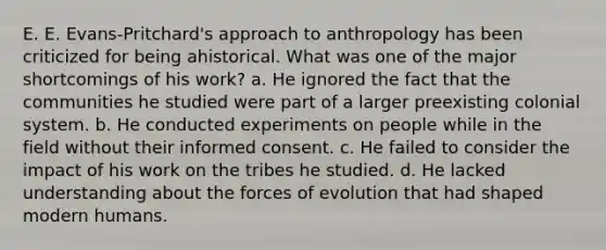 E. E. Evans-Pritchard's approach to anthropology has been criticized for being ahistorical. What was one of the major shortcomings of his work? a. He ignored the fact that the communities he studied were part of a larger preexisting colonial system. b. He conducted experiments on people while in the field without their informed consent. c. He failed to consider the impact of his work on the tribes he studied. d. He lacked understanding about the forces of evolution that had shaped modern humans.