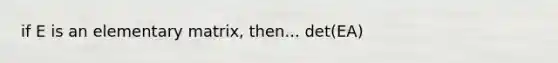 if E is an elementary matrix, then... det(EA)