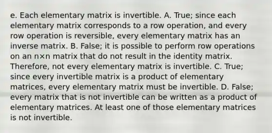 e. Each elementary matrix is invertible. A. ​True; since each elementary matrix corresponds to a row​ operation, and every row operation is​ reversible, every elementary matrix has an inverse matrix. B. ​False; it is possible to perform row operations on an n×n matrix that do not result in the identity matrix.​ Therefore, not every elementary matrix is invertible. C. ​True; since every invertible matrix is a product of elementary​ matrices, every elementary matrix must be invertible. D. ​False; every matrix that is not invertible can be written as a product of elementary matrices. At least one of those elementary matrices is not invertible.