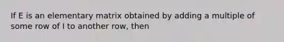 If E is an elementary matrix obtained by adding a multiple of some row of I to another row, then