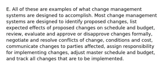 E. All of these are examples of what change management systems are designed to accomplish. Most change management systems are designed to identify proposed changes, list expected effects of proposed changes on schedule and budget, review, evaluate and approve or disapprove changes formally, negotiate and resolve conflicts of change, conditions and cost, communicate changes to parties affected, assign responsibility for implementing changes, adjust master schedule and budget, and track all changes that are to be implemented.