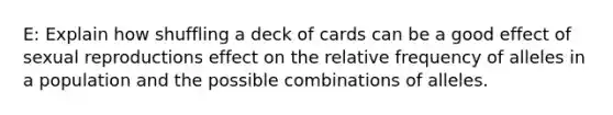 E: Explain how shuffling a deck of cards can be a good effect of sexual reproductions effect on the relative frequency of alleles in a population and the possible combinations of alleles.