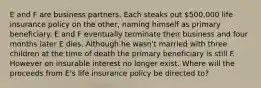 E and F are business partners. Each steaks out 500,000 life insurance policy on the other, naming himself as primary beneficiary. E and F eventually terminate their business and four months later E dies. Although he wasn't married with three children at the time of death the primary beneficiary is still F. However on insurable interest no longer exist. Where will the proceeds from E's life insurance policy be directed to?