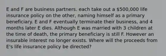 E and F are business partners. each take out a 500,000 life insurance policy on the other, naming himself as a primary beneficiary. E and F eventually terminate their business, and 4 months later E dies. Although E was married with 3 children at the time of death, the primary beneficiary is still F. However an insurable interest no longer exists. Where will the proceeds from E's life insurance policy be directed?