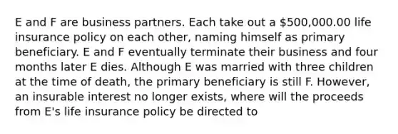 E and F are business partners. Each take out a 500,000.00 life insurance policy on each other, naming himself as primary beneficiary. E and F eventually terminate their business and four months later E dies. Although E was married with three children at the time of death, the primary beneficiary is still F. However, an insurable interest no longer exists, where will the proceeds from E's life insurance policy be directed to