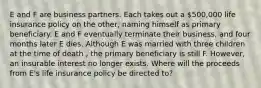 E and F are business partners. Each takes out a 500,000 life insurance policy on the other, naming himself as primary beneficiary. E and F eventually terminate their business, and four months later E dies. Although E was married with three children at the time of death , the primary beneficiary is still F. However, an insurable interest no longer exists. Where will the proceeds from E's life insurance policy be directed to?