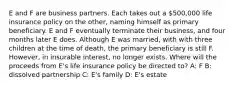 E and F are business partners. Each takes out a 500,000 life insurance policy on the other, naming himself as primary beneficiary. E and F eventually terminate their business, and four months later E does. Although E was married, with with three children at the time of death, the primary beneficiary is still F. However, in insurable interest, no longer exists. Where will the proceeds from E's life insurance policy be directed to? A: F B: dissolved partnership C: E's family D: E's estate