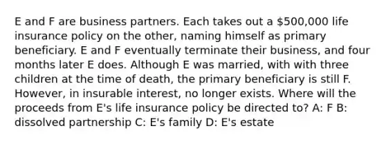 E and F are business partners. Each takes out a 500,000 life insurance policy on the other, naming himself as primary beneficiary. E and F eventually terminate their business, and four months later E does. Although E was married, with with three children at the time of death, the primary beneficiary is still F. However, in insurable interest, no longer exists. Where will the proceeds from E's life insurance policy be directed to? A: F B: dissolved partnership C: E's family D: E's estate