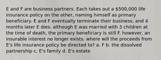 E and F are business partners. Each takes out a 500,000 life insurance policy on the other, naming himself as primary beneficiary. E and F eventually terminate their business, and 4 months later E dies. although E was married with 3 children at the time of death, the primary beneficiary is still F. however, an insurable interest no longer exists. where will the proceeds from E's life insurance policy be directed to? a. F b. the dissolved partnership c. E's family d. E's estate