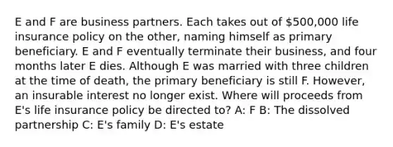 E and F are business partners. Each takes out of 500,000 life insurance policy on the other, naming himself as primary beneficiary. E and F eventually terminate their business, and four months later E dies. Although E was married with three children at the time of death, the primary beneficiary is still F. However, an insurable interest no longer exist. Where will proceeds from E's life insurance policy be directed to? A: F B: The dissolved partnership C: E's family D: E's estate