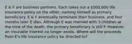 E & F are business partners. Each takes out a 500,000 life insurance policy on the other, naming himself as primary beneficiary. E & F eventually terminate their business, and four months later E dies. Although E was married with 3 children at the time of the death, the primary beneficiary is still F. However, an insurable interest no longer exists. Where will the proceeds from E's life insurance policy be directed to?