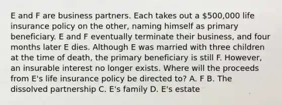 E and F are business partners. Each takes out a 500,000 life insurance policy on the other, naming himself as primary beneficiary. E and F eventually terminate their business, and four months later E dies. Although E was married with three children at the time of death, the primary beneficiary is still F. However, an insurable interest no longer exists. Where will the proceeds from E's life insurance policy be directed to? A. F B. The dissolved partnership C. E's family D. E's estate