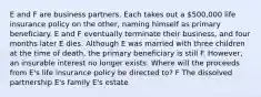 E and F are business partners. Each takes out a 500,000 life insurance policy on the other, naming himself as primary beneficiary. E and F eventually terminate their business, and four months later E dies. Although E was married with three children at the time of death, the primary beneficiary is still F. However, an insurable interest no longer exists. Where will the proceeds from E's life insurance policy be directed to? F The dissolved partnership E's family E's estate