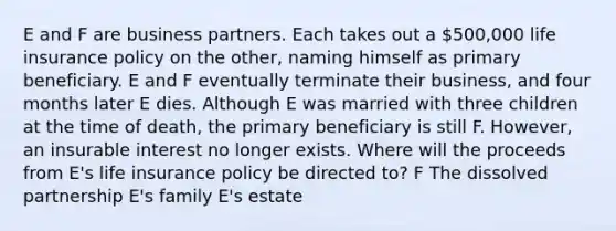 E and F are business partners. Each takes out a 500,000 life insurance policy on the other, naming himself as primary beneficiary. E and F eventually terminate their business, and four months later E dies. Although E was married with three children at the time of death, the primary beneficiary is still F. However, an insurable interest no longer exists. Where will the proceeds from E's life insurance policy be directed to? F The dissolved partnership E's family E's estate