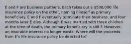 E and F are business partners. Each takes out a 500,000 life insurance policy on the other, naming himself as primary beneficiary. E and F eventually terminate their business, and four months later E dies. Although E was married with three children at the time of death, the primary beneficiary is still F. However, an insurable interest no longer exists. Where will the proceeds from E's life insurance policy be directed to?